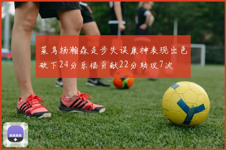 菜鸟杨瀚森走步失误康神表现出色砍下24分乐福贡献22分助攻7次