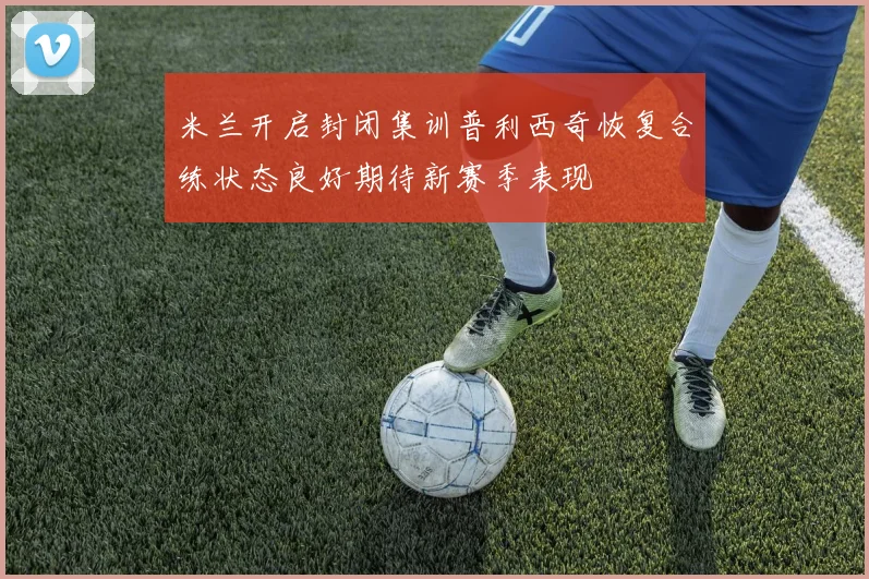 米兰开启封闭集训普利西奇恢复合练状态良好期待新赛季表现