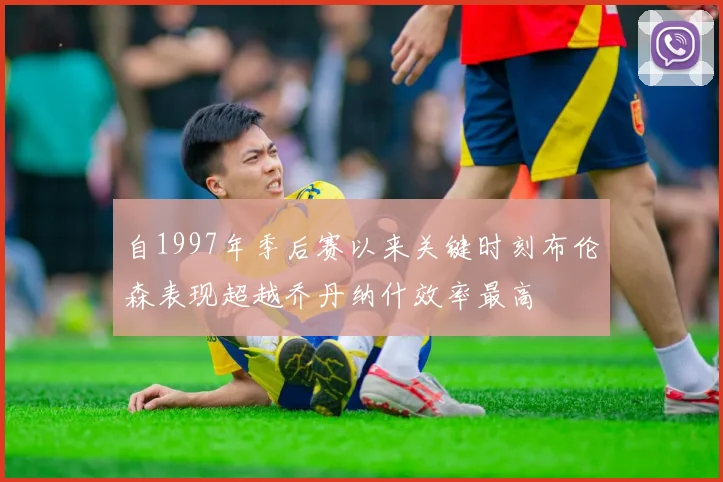 自1997年季后赛以来关键时刻布伦森表现超越乔丹纳什效率最高