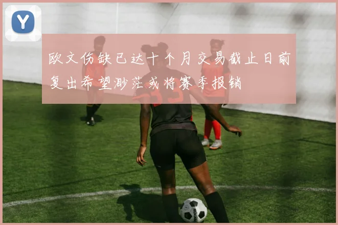 欧文伤缺已达十个月交易截止日前复出希望渺茫或将赛季报销