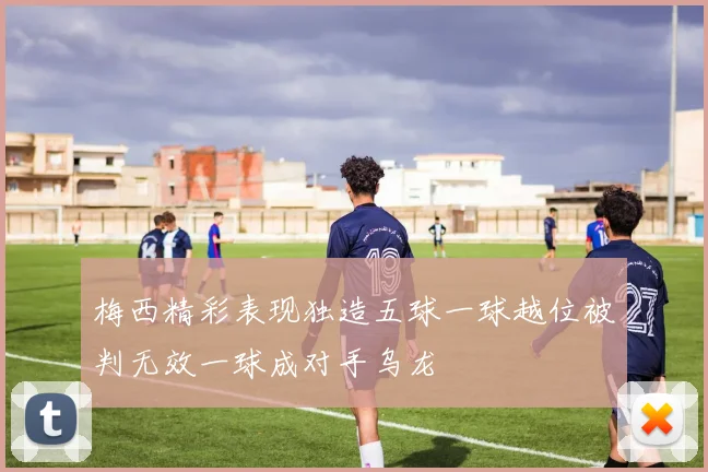 梅西精彩表现独造五球一球越位被判无效一球成对手乌龙