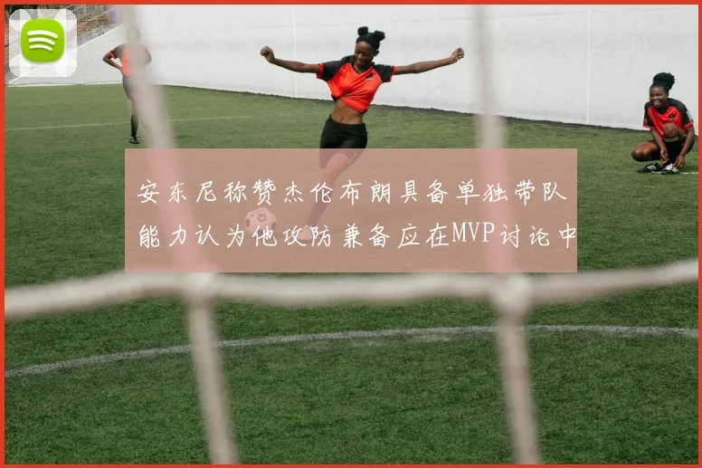 安东尼称赞杰伦布朗具备单独带队能力认为他攻防兼备应在MVP讨论中占有一席之地