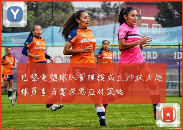 巴黎重塑球队管理模式主帅权力超球员皇马需深思应对策略