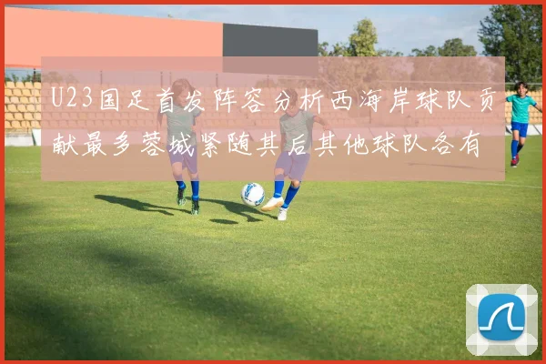 U23国足首发阵容分析西海岸球队贡献最多蓉城紧随其后其他球队各有代表