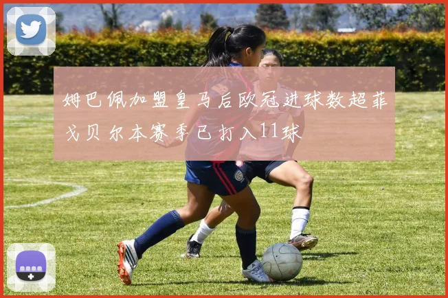 姆巴佩加盟皇马后欧冠进球数超菲戈贝尔本赛季已打入11球