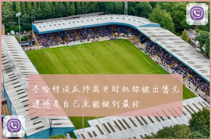 乔哈特谈瓜帅离开时机称被出售无遗憾是自己未能做到最好