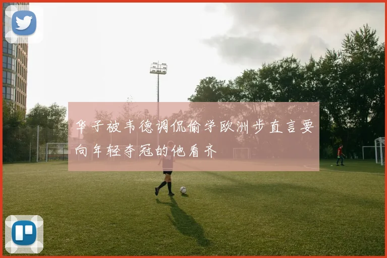 华子被韦德调侃偷学欧洲步直言要向年轻夺冠的他看齐