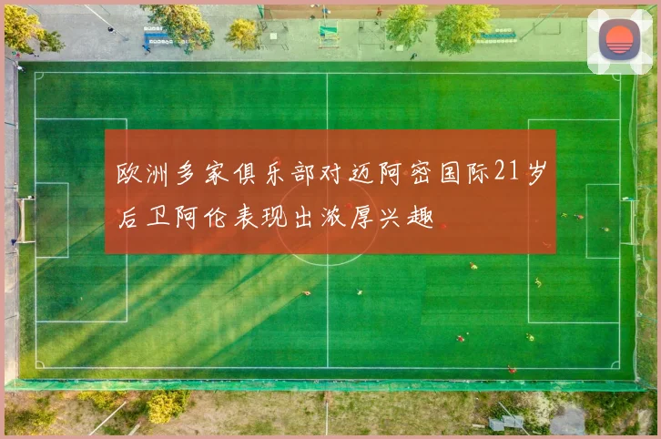 欧洲多家俱乐部对迈阿密国际21岁后卫阿伦表现出浓厚兴趣