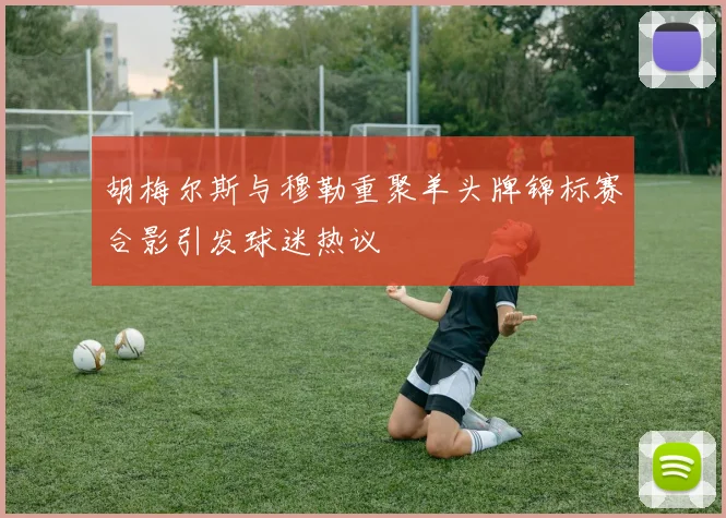 胡梅尔斯与穆勒重聚羊头牌锦标赛合影引发球迷热议