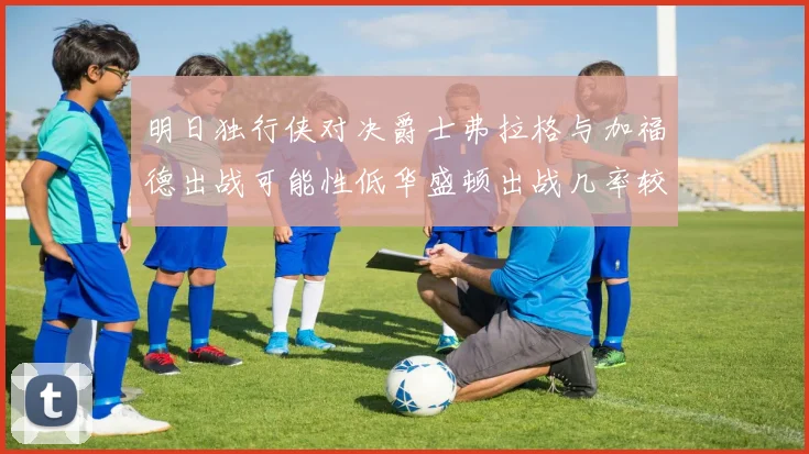 明日独行侠对决爵士弗拉格与加福德出战可能性低华盛顿出战几率较高