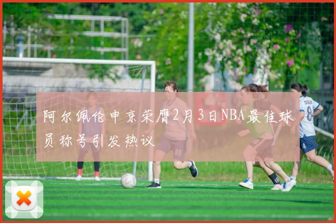 阿尔佩伦申京荣膺2月3日NBA最佳球员称号引发热议