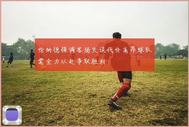 伦纳德强调客场失误代价高昂球队需全力以赴争取胜利