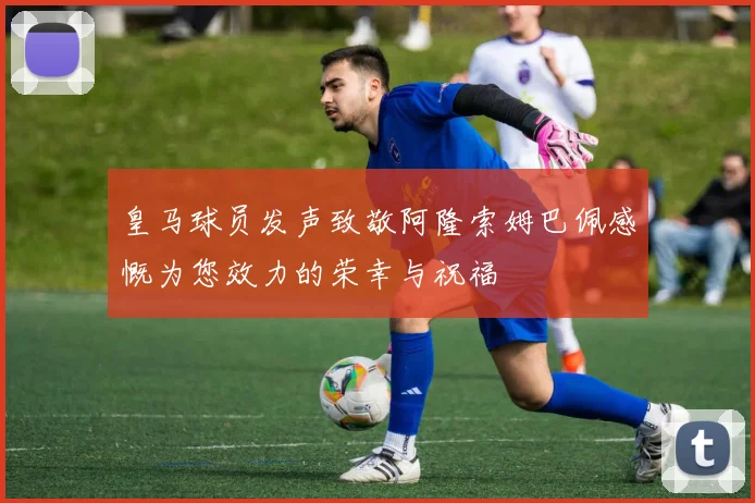 皇马球员发声致敬阿隆索姆巴佩感慨为您效力的荣幸与祝福