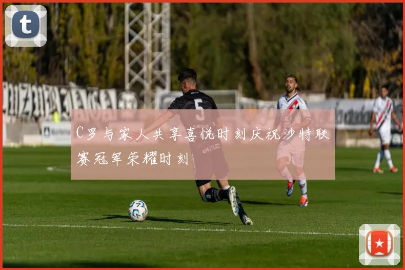 C罗与家人共享喜悦时刻庆祝沙特联赛冠军荣耀时刻