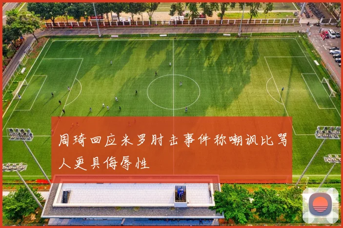 周琦回应米罗肘击事件称嘲讽比骂人更具侮辱性