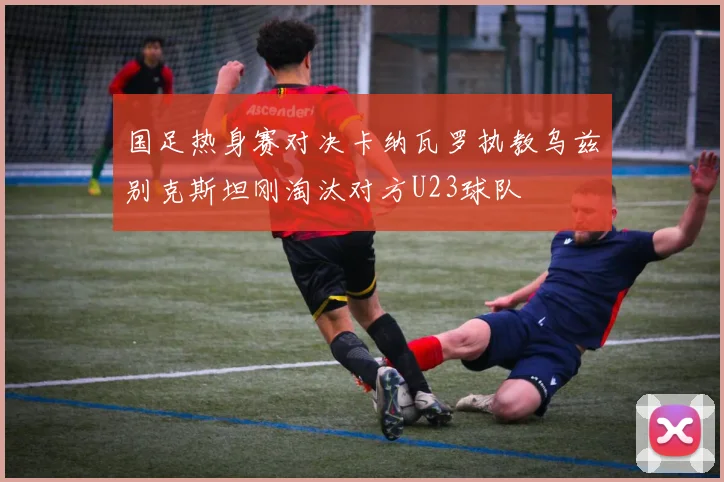 国足热身赛对决卡纳瓦罗执教乌兹别克斯坦刚淘汰对方U23球队