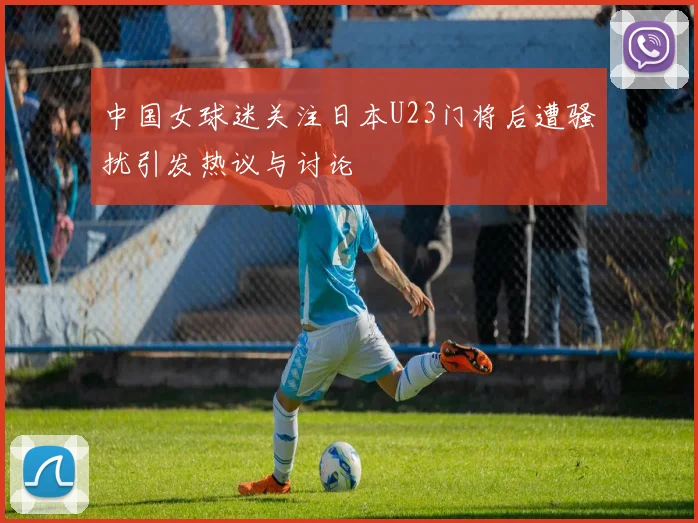 中国女球迷关注日本U23门将后遭骚扰引发热议与讨论